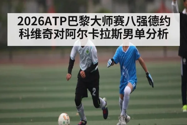 2026ATP巴黎大师赛八强德约科维奇对阿尔卡拉斯男单分析 - kaiyun